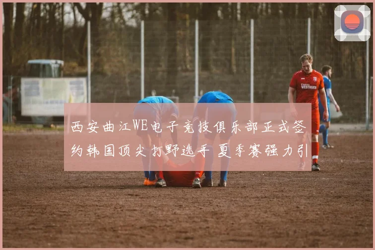 西安曲江WE电子竞技俱乐部正式签约韩国顶尖打野选手 夏季赛强力引援冲击LPL季后赛