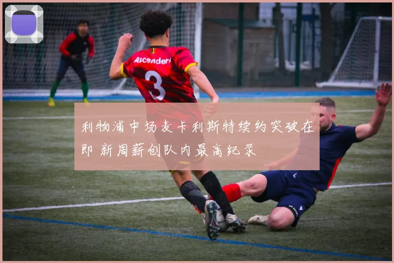 利物浦中场麦卡利斯特续约突破在即 新周薪创队内最高纪录
