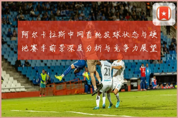 阿尔卡拉斯中网首轮发球状态与硬地赛季前景深度分析与竞争力展望
