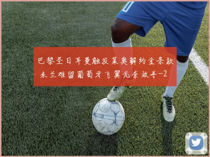 巴黎圣日耳曼触发莱奥解约金条款 米兰难留葡萄牙飞翼无奈放手