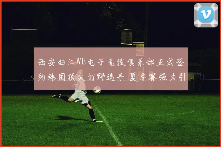 西安曲江WE电子竞技俱乐部正式签约韩国顶尖打野选手 夏季赛强力引援冲击LPL季后赛
