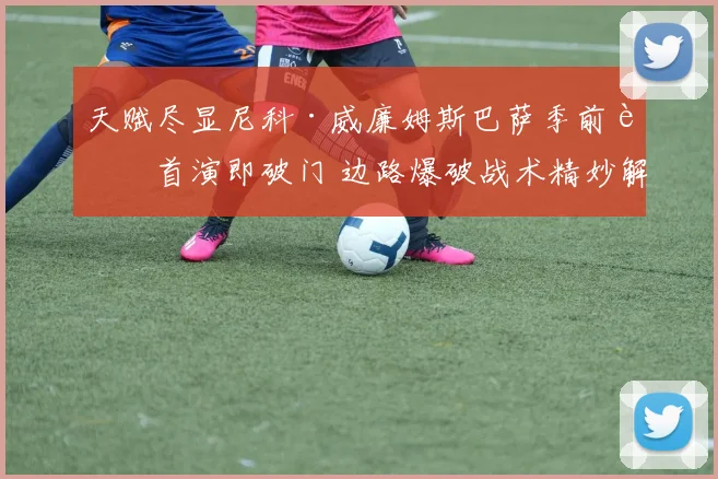 天赋尽显尼科·威廉姆斯巴萨季前赛首演即破门 边路爆破战术精妙解读