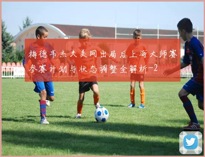 梅德韦杰夫美网出局后上海大师赛参赛计划与状态调整全解析