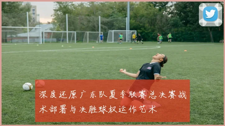 深度还原广东队夏季联赛总决赛战术部署与决胜球权运作艺术