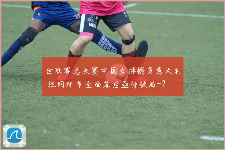 世联赛总决赛中国女排憾负意大利 拦网环节全面落后亟待破局