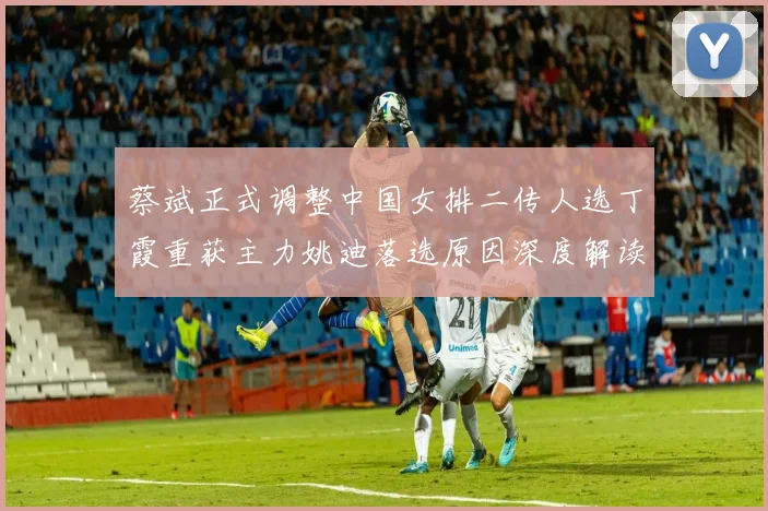 蔡斌正式调整中国女排二传人选丁霞重获主力姚迪落选原因深度解读