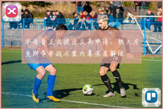 字母哥正式提出交易申请，热火尼克斯争夺战方案内幕深度解读
