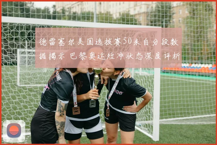 德雷塞尔美国选拔赛50米自分段数据揭示 巴黎奥运短冲状态深度评析
