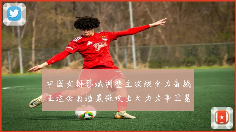 中国女排蔡斌调整主攻线全力备战亚运会打造最强攻击火力力争卫冕