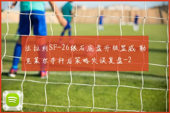 法拉利SF-26银石底盘升级显威 勒克莱尔夺杆后策略失误复盘