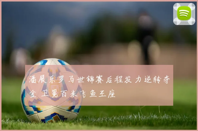 潘展乐罗马世锦赛后程发力逆转夺金 卫冕百米飞鱼王座