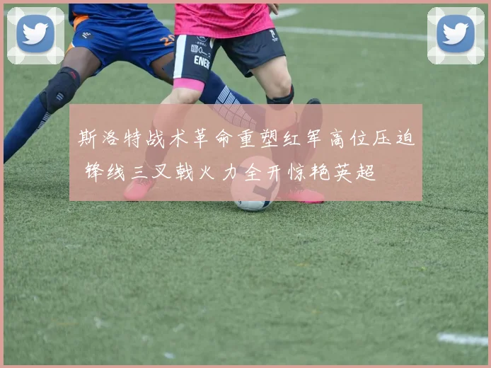 斯洛特战术革命重塑红军高位压迫 锋线三叉戟火力全开惊艳英超