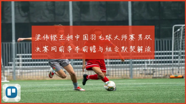 梁伟铿王昶中国羽毛球大师赛男双决赛网前争夺前瞻与组合默契解读