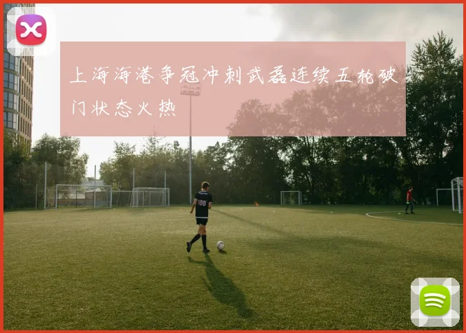 上海海港争冠冲刺武磊连续五轮破门状态火热