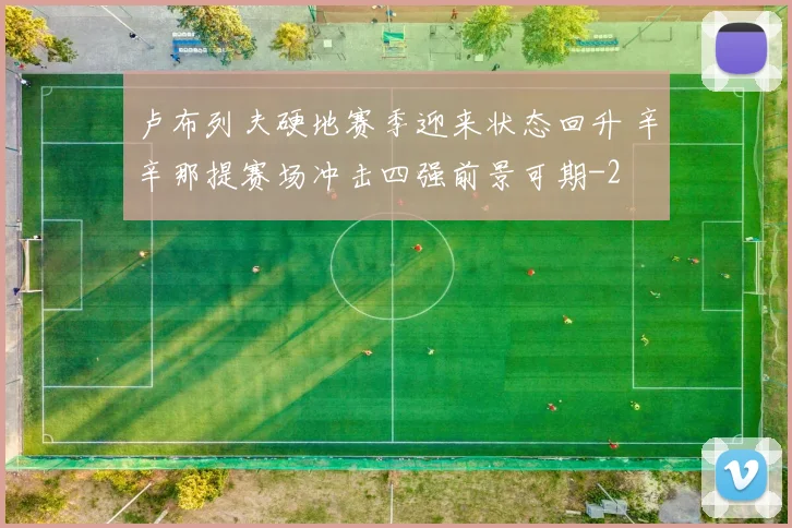 卢布列夫硬地赛季迎来状态回升 辛辛那提赛场冲击四强前景可期