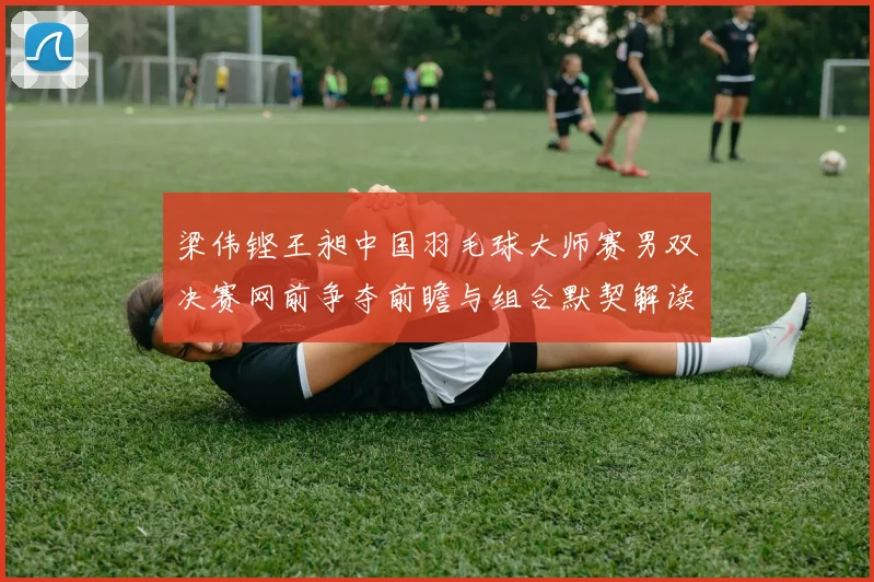 梁伟铿王昶中国羽毛球大师赛男双决赛网前争夺前瞻与组合默契解读