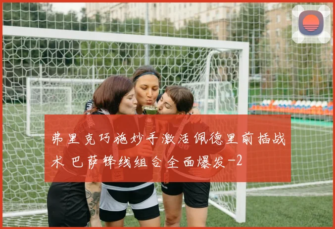 弗里克巧施妙手激活佩德里前插战术 巴萨锋线组合全面爆发
