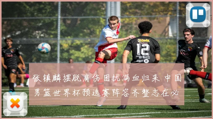 张镇麟摆脱肩伤困扰满血归来 中国男篮世界杯预选赛阵容齐整志在必得