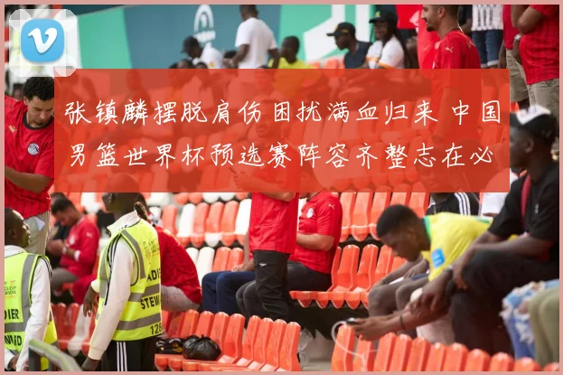 张镇麟摆脱肩伤困扰满血归来 中国男篮世界杯预选赛阵容齐整志在必得