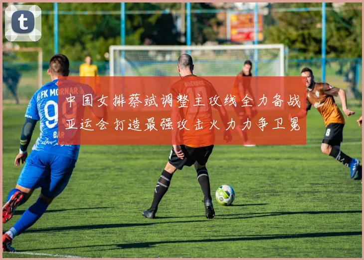 中国女排蔡斌调整主攻线全力备战亚运会打造最强攻击火力力争卫冕