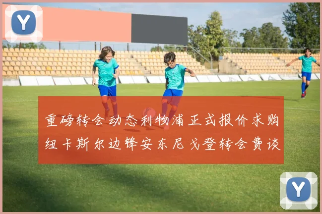 重磅转会动态利物浦正式报价求购纽卡斯尔边锋安东尼戈登转会费谈判揭开序幕