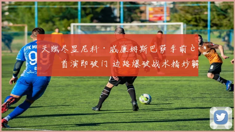 天赋尽显尼科·威廉姆斯巴萨季前赛首演即破门 边路爆破战术精妙解读