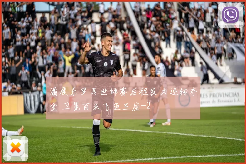 潘展乐罗马世锦赛后程发力逆转夺金 卫冕百米飞鱼王座