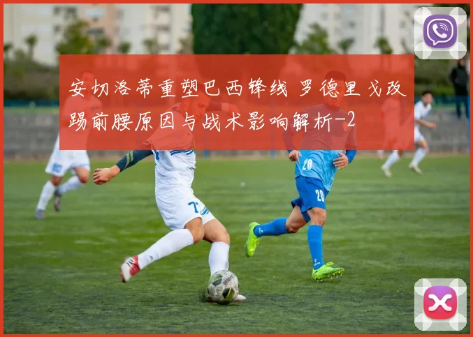 安切洛蒂重塑巴西锋线 罗德里戈改踢前腰原因与战术影响解析