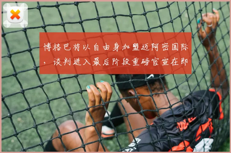 博格巴将以自由身加盟迈阿密国际，谈判进入最后阶段重磅官宣在即