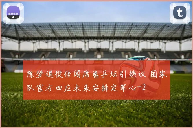 陈梦退役传闻席卷乒坛引热议 国家队官方回应未来安排定军心