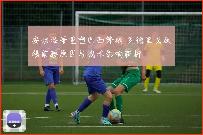 安切洛蒂重塑巴西锋线 罗德里戈改踢前腰原因与战术影响解析