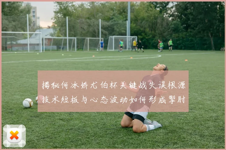 揭秘何冰娇尤伯杯关键战失误根源技术短板与心态波动如何形成掣肘