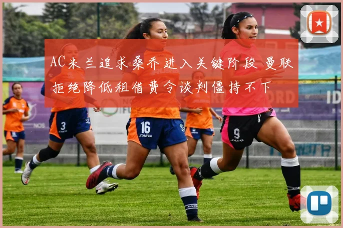 AC米兰追求桑乔进入关键阶段 曼联拒绝降低租借费令谈判僵持不下