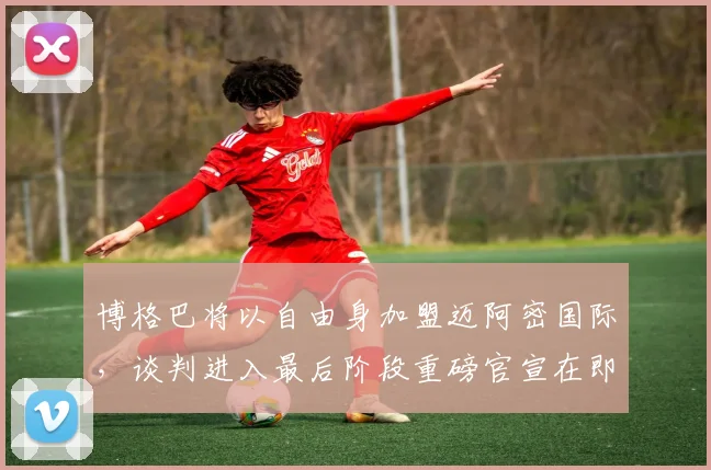 博格巴将以自由身加盟迈阿密国际，谈判进入最后阶段重磅官宣在即