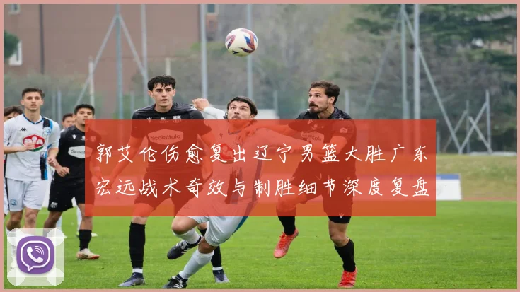 郭艾伦伤愈复出辽宁男篮大胜广东宏远战术奇效与制胜细节深度复盘