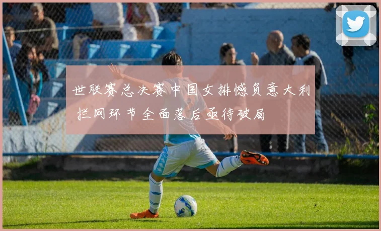 世联赛总决赛中国女排憾负意大利 拦网环节全面落后亟待破局