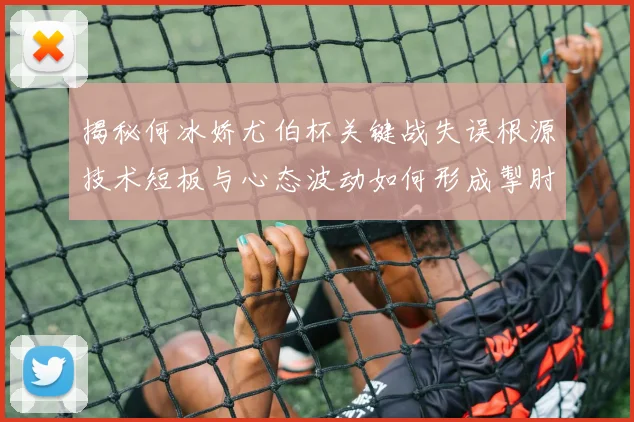 揭秘何冰娇尤伯杯关键战失误根源技术短板与心态波动如何形成掣肘