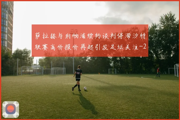 萨拉赫与利物浦续约谈判停滞沙特联赛高价报价再起引发足坛关注