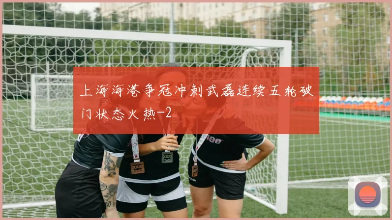 上海海港争冠冲刺武磊连续五轮破门状态火热