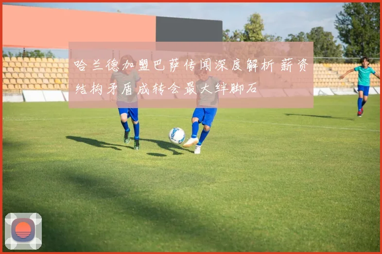 哈兰德加盟巴萨传闻深度解析 薪资结构矛盾成转会最大绊脚石