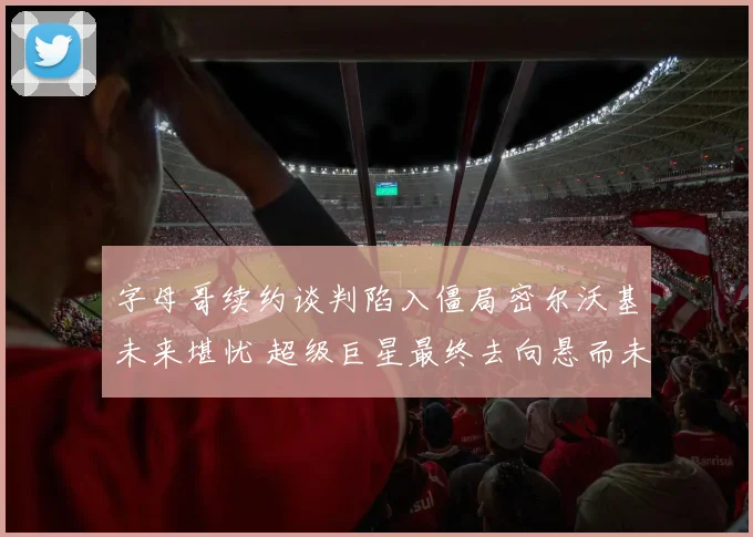 字母哥续约谈判陷入僵局密尔沃基未来堪忧 超级巨星最终去向悬而未决